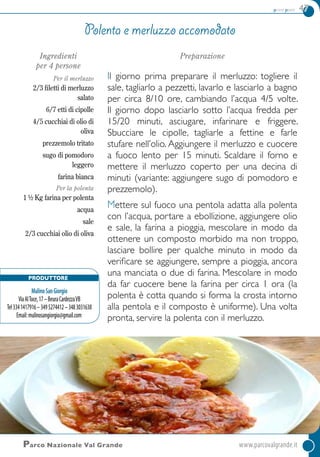 primi piatti 47
Parco Nazionale Val Grande	www.parcovalgrande.it
Ingredienti
per 4 persone
Per il merluzzo
2/3 filetti di merluzzo
salato
6/7 etti di cipolle
4/5 cucchiai di olio di
oliva
prezzemolo tritato
sugo di pomodoro
leggero
farina bianca
Per la polenta
1 ½ Kg farina per polenta
acqua
sale
2/3 cucchiai olio di oliva
Preparazione
Il giorno prima preparare il merluzzo: togliere il
sale, tagliarlo a pezzetti, lavarlo e lasciarlo a bagno
per circa 8/10 ore, cambiando l’acqua 4/5 volte.
Il giorno dopo lasciarlo sotto l’acqua fredda per
15/20 minuti, asciugare, infarinare e friggere.
Sbucciare le cipolle, tagliarle a fettine e farle
stufare nell’olio. Aggiungere il merluzzo e cuocere
a fuoco lento per 15 minuti. Scaldare il forno e
mettere il merluzzo coperto per una decina di
minuti (variante: aggiungere sugo di pomodoro e
prezzemolo).
Mettere sul fuoco una pentola adatta alla polenta
con l’acqua, portare a ebollizione, aggiungere olio
e sale, la farina a pioggia, mescolare in modo da
ottenere un composto morbido ma non troppo,
lasciare bollire per qualche minuto in modo da
verificare se aggiungere, sempre a pioggia, ancora
una manciata o due di farina. Mescolare in modo
da far cuocere bene la farina per circa 1 ora (la
polenta è cotta quando si forma la crosta intorno
alla pentola e il composto è uniforme). Una volta
pronta, servire la polenta con il merluzzo.
Polenta e merluzzo accomodato
Produttore
MulinoSanGiorgio
ViaAlToce,17–BeuraCardezzaVB
Tel3341417916–3495274412–3483031638
Email:mulinosangiorgio@gmail.com
 