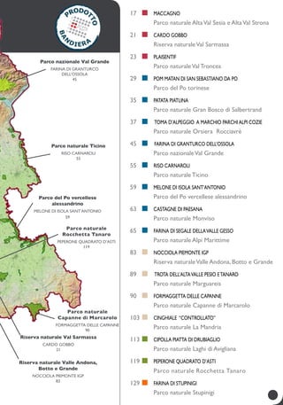 Riserva naturale Val sarmassa
CARDO GOBBO
21
Parco nazionale Val Grande
Farina di granturco
dell’Ossola
45
parco naturale ticino
riso carnaroli
55
Parco del Po vercellese
alessandrino
melone di Isola Sant’Antonio
59
Riserva naturale Valle andona,
botto e grande
NOCCIOLA PIEMONTE IGP
83
Parco naturale
Rocchetta Tanaro
PEPERONE QUADRATO D’ASTI
119
Parco naturale
Capanne di Marcarolo
Formaggetta delle capanne
90
17		
	
	Maccagno
Parco naturale AltaVal Sesia e AltaVal Strona
21		
	
	CARDO GOBBO
riserva naturaleVal sarmassa
23		
	
	Plaisentif
parco naturaleval troncea
29	 	 	 Pom matan di San Sebastiano da Po
parco del Po torinese
35	 	 	 patata piatlina
Parco naturale gran bosco di salbertrand
37	 	 	 	Toma d’alpeggio a marchio ParchiAlpi Cozie
parco naturale orsiera rocciavrè
45	 	 	 	Farina di granturco dell’Ossola
Parco nazionaleVal Grande
55	 	 	 riso carnaroli
parco naturale ticino
59	 	 	 melone di Isola Sant’Antonio
Parco del Po vercellese alessandrino
63	 	 	 castagne di Paesana
parco naturale Monviso
65	 	 	 farina di segale dellavalle gesso
parco naturale Alpi Marittime
83		 	NOCCIOLA PIEMONTE IGP
Riserva naturaleValle andona, botto e grande
89		 	 trota dell’altaValle Pesio eTanaro
Parco naturale marguareis
90		 	Formaggetta delle Capanne
Parco naturale Capanne di Marcarolo
103		 	 cinghiale “controllato”
Parco naturale la mandria
113		 	 cipolla piatta di Drubiaglio
Parco naturale Laghi di Avigliana
119		 	 PEPERONE QUADRATO D’ASTI
Parco naturale Rocchetta Tanaro
129		 	 farina di stupinigi
Parco naturale Stupinigi
 