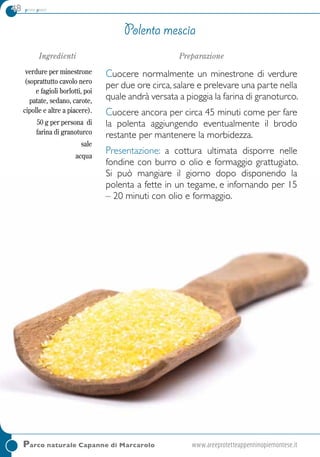 48 primi piatti
Parco naturale Capanne di Marcarolo	www.areeprotetteappenninopiemontese.it
Polenta mescia
Ingredienti
verdure per minestrone
(soprattutto cavolo nero
e fagioli borlotti, poi
patate, sedano, carote,
cipolle e altre a piacere).
50 g per persona di
farina di granoturco
sale
acqua
Preparazione
Cuocere normalmente un minestrone di verdure
per due ore circa, salare e prelevare una parte nella
quale andrà versata a pioggia la farina di granoturco.
Cuocere ancora per circa 45 minuti come per fare
la polenta aggiungendo eventualmente il brodo
restante per mantenere la morbidezza.
Presentazione: a cottura ultimata disporre nelle
fondine con burro o olio e formaggio grattugiato.
Si può mangiare il giorno dopo disponendo la
polenta a fette in un tegame, e infornando per 15
– 20 minuti con olio e formaggio.
 