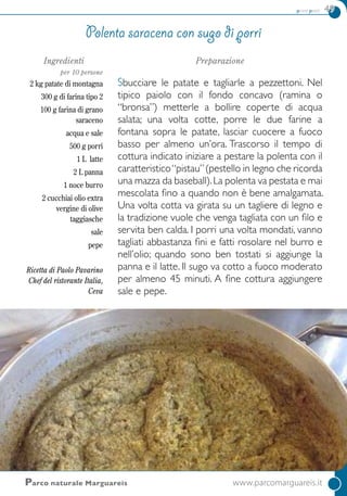 primi piatti 49
Ingredienti
per 10 persone
2 kg patate di montagna
300 g di farina tipo 2
100 g farina di grano
saraceno
acqua e sale
500 g porri
1 L latte
2 L panna
1 noce burro
2 cucchiai olio extra
vergine di olive
taggiasche
sale
pepe
Ricetta di Paolo Pavarino
Chef del ristorante Italia,
Ceva
Preparazione
Sbucciare le patate e tagliarle a pezzettoni. Nel
tipico paiolo con il fondo concavo (ramina o
“bronsa”) metterle a bollire coperte di acqua
salata; una volta cotte, porre le due farine a
fontana sopra le patate, lasciar cuocere a fuoco
basso per almeno un’ora. Trascorso il tempo di
cottura indicato iniziare a pestare la polenta con il
caratteristico“pistau”(pestello in legno che ricorda
una mazza da baseball).La polenta va pestata e mai
mescolata fino a quando non è bene amalgamata.
Una volta cotta va girata su un tagliere di legno e
la tradizione vuole che venga tagliata con un filo e
servita ben calda. I porri una volta mondati, vanno
tagliati abbastanza fini e fatti rosolare nel burro e
nell’olio; quando sono ben tostati si aggiunge la
panna e il latte. Il sugo va cotto a fuoco moderato
per almeno 45 minuti. A fine cottura aggiungere
sale e pepe.
Polenta saracena con sugo di porri
Parco naturale Marguareis	 www.parcomarguareis.it
 