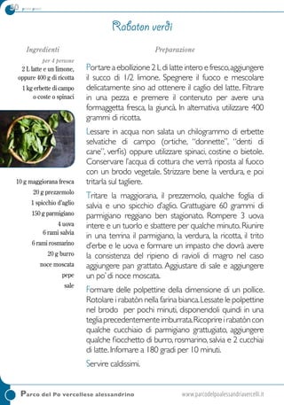 50 primi piatti
Ingredienti
per 4 persone
2 L latte e un limone, 
oppure 400 g di ricotta
1 kg erbette di campo
o coste o spinaci
10 g maggiorana fresca
20 g prezzemolo
1 spicchio d’aglio
150 g parmigiano 
4 uova
6 rami salvia 
6 rami rosmarino
20 g burro
noce moscata
pepe
sale
Preparazione
Portareaebollizione2Ldilatteinteroefresco,aggiungere
il succo di 1/2 limone. Spegnere il fuoco e mescolare
delicatamente sino ad ottenere il caglio del latte. Filtrare
in una pezza e premere il contenuto per avere una
formaggetta fresca, la giuncà. In alternativa utilizzare 400
grammi di ricotta.
Lessare in acqua non salata un chilogrammo di erbette
selvatiche di campo (ortiche, “donnette”, “denti di
cane”, verfis) oppure utilizzare spinaci, costine o bietole.
Conservare l’acqua di cottura che verrà riposta al fuoco
con un brodo vegetale. Strizzare bene la verdura, e poi
tritarla sul tagliere.
Tritare la maggiorana, il prezzemolo, qualche foglia di
salvia e uno spicchio d’aglio. Grattugiare 60 grammi di
parmigiano reggiano ben stagionato. Rompere 3 uova
intere e un tuorlo e sbattere per qualche minuto.Riunire
in una terrina il parmigiano, la verdura, la ricotta, il trito
d’erbe e le uova e formare un impasto che dovrà avere
la consistenza del ripieno di ravioli di magro nel caso
aggiungere pan grattato. Aggiustare di sale e aggiungere
un po’di noce moscata. 
Formare delle polpettine della dimensione di un pollice.
Rotolare i rabatòn nella farina bianca.Lessate le polpettine
nel brodo per pochi minuti, disponendoli quindi in una
tegliaprecedentementeimburrata.Ricoprireirabatòncon
qualche cucchiaio di parmigiano grattugiato, aggiungere
qualche fiocchetto di burro,rosmarino,salvia e 2 cucchiai
di latte.Infornare a 180 gradi per 10 minuti.
Servire caldissimi.
Rabaton verdi
Parco del Po vercellese alessandrino	www.parcodelpoalessandriavercelli.it
 