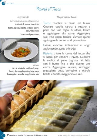 52 primi piatti
Ingredienti
tuccu (sugo di carne alla genovese)
matamà di manzo o castrato
burro, cipolla, carota, sedano, alloro,
sale, vino rosso
conserva di pomodoro
ripieno
tuccu, salsiccia, mollica di pane,
burro, formaggio grattugiato, uova,
borraggine, scarola, maggiorana, sale
Preparazione tuccu
Tuccu: rosolare la carne nel burro.
Cuocere cipolla, carota e sedano a
pezzi con una foglia di alloro. Tritare
e aggiungere alla carne. Aggiungere
sale, vino rosso, lasciare sfumare quindi
aggiungere la conserva di pomodoro.
Lasciar cuocere lentamente a lungo
aggiungendo acqua o brodo.
ripieno: tritare la carne del tuccu che
si userà per condire i ravioli. Cuocere
la mollica di pane bagnata nel latte
con il burro fino a che diventa una
crema. Aggiungere salsiccia, formaggio
grattugiato, uova, borragine e scarola
bollite e tritate, maggiorana e sale.
Ravioli al tuccu
Parco naturale Capanne di Marcarolo	www.areeprotetteappenninopiemontese.it
 