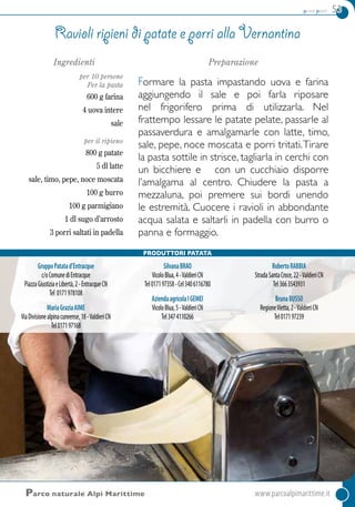 primi piatti 53
Parco naturale Alpi Marittime	www.parcoalpimarittime.it
Ingredienti
per 10 persone
Per la pasta
600 g farina
4 uova intere
sale
per il ripieno
800 g patate
5 dl latte
sale, timo, pepe, noce moscata
100 g burro
100 g parmigiano
1 dl sugo d’arrosto
3 porri saltati in padella
Preparazione
Formare la pasta impastando uova e farina
aggiungendo il sale e poi farla riposare
nel frigorifero prima di utilizzarla. Nel
frattempo lessare le patate pelate, passarle al
passaverdura e amalgamarle con latte, timo,
sale, pepe, noce moscata e porri tritati.Tirare
la pasta sottile in strisce, tagliarla in cerchi con
un bicchiere e con un cucchiaio disporre
l’amalgama al centro. Chiudere la pasta a
mezzaluna, poi premere sui bordi unendo
le estremità. Cuocere i ravioli in abbondante
acqua salata e saltarli in padella con burro o
panna e formaggio.
Ravioli ripieni di patate e porri alla vernantina
GruppoPatatad’Entracque
c/oComunediEntracque
PiazzaGiustiziaeLibertà,2-EntracqueCN
Tel 0171978108
MariaGraziaAIME
ViaDivisionealpinacuneense,18-ValdieriCN
Tel017197168
SilvanaBRAO
VicoloBlua,4-ValdieriCN
Tel017197358-Cel3406116780
AziendaagricolaIGEMEI
VicoloBlua,5-ValdieriCN
Tel3474110266
RobertoRABBIA
StradaSantaCroce,22-ValdieriCN
Tel3663543931
BrunaBUSSO
RegioneVietta,2-ValdieriCN
Tel017197239
Produttori Patata
 