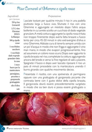 54 primi piatti
Ingredienti
per 4 persone
350 g riso
Carnaroli
1/3 L vino
Ghemme
DOCG
Leblanque
300 g cipolle
rosse
1 cucchiaino
zucchero
1 cucchiaio
dado vegetale
granulare fatto
in casa
1 noce
burro per la
mantecatura
parmigiano,
pecorino o
gorgonzola
grattuggiato
olio d’oliva
sale
Preparazione
Lasciate tostare per qualche minuto il riso in una padella
piuttosto larga a fuoco vivo. Sfumate il riso con vino
Ghemme e aggiungete un mestolo dopo l’altro acqua
bollente in cui avrete sciolto un cucchiaio di dado vegetale
granulare.A metà cottura aggiungete la cipolla rossa tritata
non troppo finemente dopo averla fatta brasare a fuoco
lento per circa 45-50 minuti in olio extravergine d’oliva e
vino Ghemme.Abbiate cura di tenerla sempre umida con
un po’d’acqua in modo che non frigga e aggiungete il vino
man mano, in modo che evapori progressivamente, fino
ad assumere un colore rosso scuro.Dopo aver aggiunto la
cipolla brasata nel riso,completate la cottura aggiungendo
ancora del brodo e verso la fine regolare di sale a piacere.
Spegnete il fuoco e dopo aver lasciato riposare il riso un
paio di minuti procedete con la mantecatura unendo il
burro girando con qualche movimento deciso.
Presentate il risotto, con una spolverata di parmigiano
oppure con una grattugiata di gorgonzola piccante che
contrasta bene con il gusto dolce della cipolla brasata.
Il gorgonzola dovrà essere precedentemente surgelato
in modo che sia ben duro e possa essere grattugiato a
mano.
Riso Carnaroli al Ghemme e cipolle rosse
Parco naturale Ticino 	www.parcoticinolagomaggiore.it
 