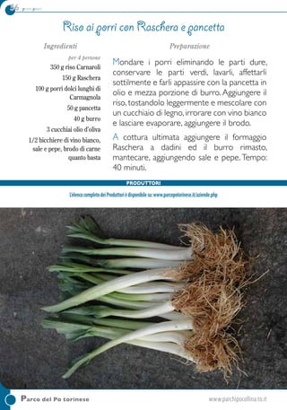 56 primi piatti
Ingredienti
per 4 persone
350 g riso Carnaroli
150 g Raschera
100 g porri dolci lunghi di
Carmagnola
50 g pancetta
40 g burro
3 cucchiai olio d’oliva
1/2 bicchiere di vino bianco,
sale e pepe, brodo di carne
quanto basta
Preparazione
Mondare i porri eliminando le parti dure,
conservare le parti verdi, lavarli, affettarli
sottilmente e farli appassire con la pancetta in
olio e mezza porzione di burro. Aggiungere il
riso, tostandolo leggermente e mescolare con
un cucchiaio di legno,irrorare con vino bianco
e lasciare evaporare, aggiungere il brodo.
A cottura ultimata aggiungere il formaggio
Raschera a dadini ed il burro rimasto,
mantecare, aggiungendo sale e pepe.Tempo:
40 minuti.
Riso ai porri con Raschera e pancetta
Parco del Po torinese	www.parchipocollina.to.it
Produttori
L’elencocompletodeiProduttorièdisponibilesu:www.parcopotorinese.it/aziende.php
 