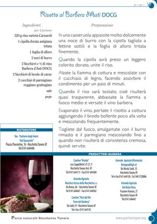 primi piatti 57
Cantine“Braida”
Loc.CiappelletteS.P.27,9
RocchettaTanaroAsti AT
Tel0141644113-Fax0141644584
AziendaAgricola
MarchesiIncisadellaRocchettas.s.
ViaRoma,66 -RocchettaTanaroAT
Tel0141644647-Fax0141644942
Cantine“PostdalVin
TerredelBarbera”
ViaSalie,19-RocchettaTanaroAT
TeleFax 0141644143
Azienda AgricolaVitivinicola
Bologna&figlisrl
ViaNicolaSardi,35
RocchettaTanaroAT
TeleFax0141644128-Cel3485728086
AziendaAgricola
DelBalzoRosa
FrazioneAsinara,27
RocchettaTanaroAT
Tel0141644441
Parco naturale Rocchetta Tanaro	www.parchiastigiani.org
Ingredienti
per 4 persone
320 g riso varietà Carnaroli
1 cipolla dorata astigiana
tritata
1 foglia di alloro
2 noci di burro
2 bicchieri e ½ di vino
Barbera d’Asti DOCG
2 bicchieri di brodo di carne
2 cucchiai di parmigiano
reggiano grattugiato
sale
pepe
Preparazione
In una casseruola appassite molto dolcemente
una noce di burro con la cipolla tagliata a
fettine sottili e la foglia di alloro tritata
finemente.
Quando la cipolla avrà preso un leggero
colorito dorato, unite il riso.
Alzate la fiamma di cottura e mescolate con
il cucchiaio di legno, facendo assorbire il
condimento per un paio di minuti.
Quando il riso sarà tostato, cioè risulterà
quasi trasparente, abbassate la fiamma a
fuoco medio e versate il vino barbera.
Evaporato il vino, portate il risotto a cottura
aggiungendo il brodo bollente poco alla volta
e mescolando frequentemente.
Togliete dal fuoco, amalgamate con il burro
rimasto e il parmigiano mescolando fino a
quando non risulterà di consistenza cremosa,
quindi servite.
Risotto al Barbera d’Asti DOCG
Produttori Barbera
Ristoratore
Bar-TrattoriadegliAmici
“dalQuarantin”
PiazzaPiacentino,16-RocchettaTanaroAT
Tel0141644448
 