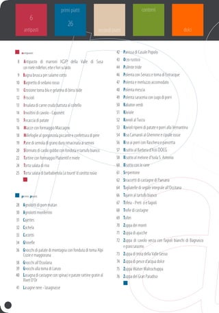 antipasti
6
primi piatti
26
	 	antipasti
	 8		Antipasto di marroni IGP della Valle di Susa
conmielemillefiori,erbeefiorisulardo
	9	Bagna brusca per salame cotto
	10		Bagnetto di sedano rosso
	11		Crostone toma blu e gelatina di birra Iside
	12		Friscioli
	13		Insalata di carne cruda battuta al coltello
	14		Involtini di cavolo - Caponèit
	15		Focaccia di patate
	16		Miacce con formaggio Maccagno
	18		Millefoglie al gorgonzola piccante e confettura di pere
	19		Pane di semola di grano duro rimacinata ai semini
	20		Sformato di cardo gobbo con fonduta e tartufo bianco
	22		Tartine con formaggio Plaisentif e miele
	24		Torta salata di riso
	25		Torta salata di barbabietola Latourtë‘dcaróttaroùia
	 	
	 	 primi piatti
	28	 Agnolotti di pom matan
	30	 Agnolotti monferrini
	31	 Cajettes
	32	 Cuchela
	33	 Curzetti
	34	 Ghinefle
	36	 Gnocchi di patate di montagna con fonduta di toma Alpi
Cozie e maggiorana
	38	 Gnocchi all’Ossolana
	39	 Gnocchi alla toma di Lanzo
	 40	 Lasagnadicastagneconspinaciepataterattinegratinal
Rivet D’Or
	41	lasagne nere - lasagnasse
	42	 Panissa di Casale Popolo
	43	 Orzo rustico
	44	 Pulènte tride
	46	Polenta con seirass e toma di Entracque
	47	 Polenta e merluzzo accomodato
	48	 Polenta mescia
	49	 Polenta saracena con sugo di porri
	50	 Rabaton verdi
	51	 Ràviole
	52	 Ravioli al tuccu
	53	 Ravioli ripieni di patate e porri alla vernantina
	54	 Riso Carnaroli al Ghemme e cipolle rosse
	56	 Riso ai porri con Raschera e pancetta
	57	 Risotto al Barbera d’Asti DOCG
	58	 Risotto al melone d’Isola S. Antonio
	60	 Risotto con le rane
	61	 Serpentone
	62	 Straccetti di castagne di Paesana
	64	 Tagliatelle di segale integrale all’Occitana
	66	 Tajarin al tartufo bianco
	67	 Tòfeia - preti o e fagioli
	68	 Trofie di castagne
	69	 Tultei
	70	Zuppa dei monti
	71	Zuppa di ajucche
	72	 Zuppa di cavolo verza con fagioli bianchi di Bagnasco
egranosaraceno
	73	Zuppa di trota della Valle Gesso
	74	 Zuppa di pesce d’acqua dolce
	75	Zuppa Walser Walisschuppa
	76	 Zuppa del Gran Paradiso	
	 	
contorni
dolcisecondi piatti
 