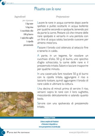 60 primi piatti
Ingredienti
per 4 persone
1 kg rane
½ kg riso
1 cucchiaio olio
100 g burro
1 spicchio aglio
1 cipolla
prezzemolo
Preparazione
Lavare le rane in acqua corrente dopo averle
spellate e pulite; scottarle in acqua bollente
per qualche secondo e spolparle,tenendo poi
da parte la carne.Pestare ciò che rimane delle
rane spolpate e versarlo in una pentola con
un litro di acqua salata, lasciando cuocere per
almeno mezz’ora.
Passare il brodo così ottenuto al setaccio fine
e tenerlo in caldo.
A parte, in un tegame, far rosolare un
cucchiaio d’olio, 50 g di burro, uno spicchio
d’aglio schiacciato, la carne delle rane e il
prezzemolo tritato.Salare e lasciare insaporire
per qualche minuto.
In una casseruola fare rosolare 50 g di burro
con la cipolla tritata, aggiungere il riso e
lasciarlo tostare, quindi aggiungere il brodo di
rane caldo e ultimare la cottura.
Una decina di minuti prima di servire il riso,
versarci sopra le rane con il loro sughetto,
mescolando delicatamente e salando quanto
basta.
Servire con una spolverata di prezzemolo
tritato.
Risotto con le rane
Parco del Po torinese	www.parchipocollina.to.it
Produttori
L’elencocompletodeiProduttori
eRistoratorièdisponibilesu:
www.parcopotorinese.it/aziende.php
 