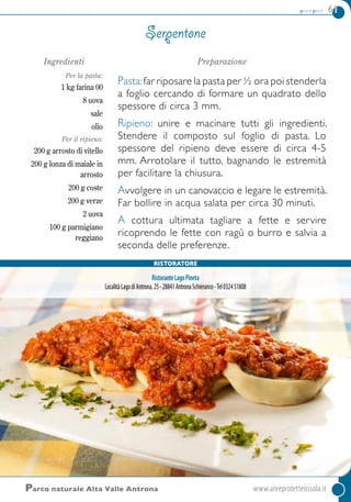 primi piatti 61
Parco naturale Alta Valle Antrona	www.areeprotetteossola.it
Ingredienti
Per la pasta:
1 kg farina 00
8 uova
sale
olio
Per il ripieno:
200 g arrosto di vitello
200 g lonza di maiale in
arrosto
200 g coste
200 g verze
2 uova
100 g parmigiano
reggiano
Preparazione
Pasta:far riposare la pasta per ½ ora poi stenderla
a foglio cercando di formare un quadrato dello
spessore di circa 3 mm.
Ripieno: unire e macinare tutti gli ingredienti.
Stendere il composto sul foglio di pasta. Lo
spessore del ripieno deve essere di circa 4-5
mm. Arrotolare il tutto, bagnando le estremità
per facilitare la chiusura.
Avvolgere in un canovaccio e legare le estremità.
Far bollire in acqua salata per circa 30 minuti.
A cottura ultimata tagliare a fette e servire
ricoprendo le fette con ragù o burro e salvia a
seconda delle preferenze.
Serpentone
Ristoratore
RistoranteLagoPineta
LocalitàLagodiAntrona,25-28841AntronaSchieranco-Tel032451808
 