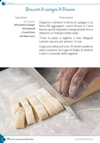 62 primi piatti
Parco naturale Monviso	www.parcomonviso.eu
Ingredienti
per 4 persone
800 g farina di castagne
200 g farina 00
15 tuorli d’uovo
vino bianco secco
Preparazione
Disporre a fontana la farina di castagne e la
farina 00, aggiungere i tuorli d’uovo e il vino
bianco, quindi impastare energicamente fino a
ottenere un impasto molto sodo.
Tirare la pasta e tagliarla a liste diseguali.
Lasciare seccare per almeno 12 ore.
Dopo una cottura di circa 10 minuti condire la
pasta a piacere con sugo di funghi, di verdure
o porri a seconda della stagione.
Straccetti di castagne di Paesana
 
