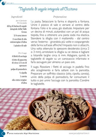 64 primi piatti
Parco naturale Alpi Marittime	www.parcoalpimarittime.it
Ingredienti
per 4 persone
Per la pasta
450 g di farina di segale
integrale della Valle
Gesso
3/4 uova intere
2 cucchiai di olio
extravergine d’oliva
1 pizzico di sale
Per il sugo
4 filetti di acciuga
4 fette di pancetta
di circa 1/2 cm di
spessore
polpa di pomodoro
½ cipolla
1 carota
olio extra vergine
d’oliva
Preparazione
La pasta. Setacciare la farina e disporla a fontana.
Unire il pizzico di sale e versare al centro della
fontana l’olio e le uova, già sbattute. Impastare per
un decina di minuti, aiutandosi con un po’ di acqua
tiepida, fino a ottenere una pasta soda ma elastica.
Stendere la sfoglia con il matterello - dal centro
verso l’esterno - girandola più volte e cospargendo
della farina sull’asse affinché l’impasto non si attacchi.
Una volta ottenuto lo spessore desiderato (circa 2
o 3 mm), arrotolare la sfoglia su se stessa e tagliare
a listarelle larghe circa 6 mm. Adagiare, quindi, le
tagliatelle di segale su un canovaccio infarinato e
farla asciugare per almeno un paio ore.
Il sugo. Rosolare i filetti di acciuga in padella fino
allo scioglimento e farla saltare con la pancetta.
Preparare un soffritto classico (olio, cipolla, carota),
unire della polpa di pomodoro, far consumare il
tutto e poi unire l’acciuga con la pancetta. Condire
le tagliatelle.
Tagliatelle di segale integrale all’Occitana
 
