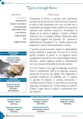 66 primi piatti
Riserva naturale Val Sarmassa	www.parchiastigiani.org
Ingredienti
per 4 persone
400 g farina 00
4 tuorli e 4 uova intere
1 cucchiaio d’olio
extravergine d’oliva
1 noce di burro
5 foglie di salvia
sale
scaglie di tartufo
Preparazione
Disponete la farina a cascata sulla spianatoia,
versate nell’incavo le uova freschissime,un pizzico
di sale e l’olio. Impastate con cura e tirate con il
mattarello una sfoglia molto sottile che lascerete
riposare per almeno mezz’ora. Arrotolate la
sfoglia su se stessa e tagliate il rotolo a fettine
finissime con un coltello affilato. Otterrete delle
striscioline leggere che dovrete far riposare e
debitamente asciugare. E’ la ricetta classica per
preparare i tajarin esclusivamente a mano.
A questo punto cuocete i tajarin in abbondante
acqua bollente e salata per non più di 5 minuti,
quindi scolateli. A parte, in un tegame basso,
sciogliete la noce di burro e unite le foglie di salvia.
Versate i tajarin appena scolati e impreziosite
con una cascata di lamelle di tartufo bianco.
Variante: I tajarin con sugo di asparago saraceno.
Pulire e sbollentare 250 g di asparagi saraceni,
dividendo le punte dai gambi che taglierete a
rondelle. Preparare un soffritto con ½ cipolla,
½ gambo di sedano, ½ carota, rosmarino, 1
cucchiaio di olio d’oliva,½ noce di burro.Unire gli
asparagi e allungare con la loro acqua di cottura.
Cotto il sugo, unirlo ai tajarin e spolverare con
parmigiano.
Tajarin al tartufo bianco
AziendaAgricolaBussiPietro
ViaBelveglio,1-VinchioAT
Tel0141950164
AziendaAgricolaLaioloGiuseppe
ViaMonghisio,1-VinchioAT
Tel0141950223
AziendaAgricolaOldanoSecondo
ViaBelveglio,12-VinchioAT
Tel0141950302
AziendaAgricolaPiovanoSilvia
ViaCadutiLiberazione,4-Vinchio AT
Tel0141950158
AziendaAgricolaRattiFabio
ViaVaglioSerra,12-VinchioAT
Tel0141950278
RISTORATORE
ASPARAGO saraceno
Ristorante“Nonsolocrudo”
Via Belveglio,9-Vinchio AT
Tel3477968778
www.nonsolocrudo.com
PRODUTTORI ASPARAGO saraceno
Ristoratore
tartufo
AgriturismoSanMichele
ViaSanMichele,14-VinchioAT
TeleFax0141950420
 