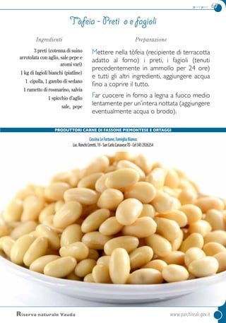 primi piatti 67
Ingredienti
3 preti (cotenna di suino
arrotolata con aglio, sale pepe e
aromi vari)
1 kg di fagioli bianchi (piatline)
1 cipolla, 1 gambo di sedano
1 rametto di rosmarino, salvia
1 spicchio d’aglio
sale, pepe
Preparazione
Mettere nella tòfeia (recipiente di terracotta
adatto al forno) i preti, i fagioli (tenuti
precedentemente in ammollo per 24 ore)
e tutti gli altri ingredienti, aggiungere acqua
fino a coprire il tutto.
Far cuocere in forno a legna a fuoco medio
lentamente per un’intera nottata (aggiungere
eventualmente acqua o brodo).
Tòfeia - preti o e fagioli
Riserva naturale Vauda 	www.parchireali.gov.it
PRODUTTORI Carne di fassone piemontese e ortaggi
CascinaLeFortune,FamigliaBianco
Loc.RonchiCeretti,19-SanCarloCanaveseTO-Cel3452926254
 