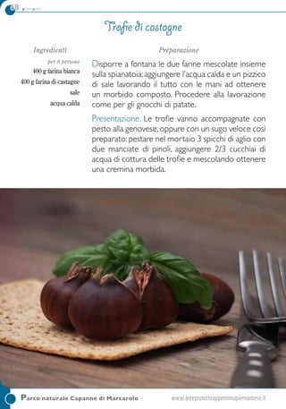 68 primi piatti
Parco naturale Capanne di Marcarolo	www.areeprotetteappenninopiemontese.it
Ingredienti
per 8 persone
400 g farina bianca
400 g farina di castagne
sale
acqua calda
Preparazione
Disporre a fontana le due farine mescolate insieme
sulla spianatoia; aggiungere l’acqua calda e un pizzico
di sale lavorando il tutto con le mani ad ottenere
un morbido composto. Procedere alla lavorazione
come per gli gnocchi di patate.
Presentazione. Le trofie vanno accompagnate con
pesto alla genovese,oppure con un sugo veloce così
preparato: pestare nel mortaio 3 spicchi di aglio con
due manciate di pinoli, aggiungere 2/3 cucchiai di
acqua di cottura delle trofie e mescolando ottenere
una cremina morbida.
Trofie di castagne
 