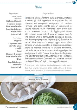 primi piatti 69
Ingredienti
per 4-6 persone
Per la pasta
1 kg farina di frumento
½ bicchiere crema di
latte o panna da cucina
3 cucchiai di olio extra
vergine di oliva
1 pizzico di sale
Per il ripieno
1 kg patate
200 g erbette (cime
di ortiche, spinaci
selvatici)
2 porri
1 bicchiere di crema di
latte o panna da cucina
1L latte
3 cucchiai olio extra
vergine oliva
1 pizzico di sale
Preparazione
Versate la farina a fontana sulla spianatoia, mettete
al centro gli altri ingredienti e impastare fino ad
ottenere un composto omogeneo ed elastico.
Formate una palla, coprite con un canovaccio e
lasciate riposare.Tritate finemente i porri e rosolateli
in una casseruola con poco olio.Aggiungete il latte e
fate cuocere lentamente il sugo per un’ora circa. A
fine cottura unire la panna, salate e pepate a piacere.
Nel frattempo preparate il ripieno (cin). Sbucciate le
patate, fatele cuocere in acqua leggermente salata
per circa un’ora,poi passatele al passaverdura.Lessate
anche le erbette, scolatele e tritatele finemente.
Unite alle patate e alle erbette cotte il sugo di porri e
amalgamate il tutto. Passate la pasta nella sfogliatrice
fino ad ottenere fogli sottili.Sistemate il“cin”sui fogli e
formate dei ravioloni.Cuoceteli sulla piastra e serviteli
caldi con il “bruzzu”, tipico formaggio fermentato.
Anticamente i tultei (tultea al singolare) erano cotti sulle piastre
delle stufe a legna e consumati anche freddi, sul luogo di lavoro;
oppure, fritti e zuccherati, si davano come merenda ai bambini.
Tultei
Parco naturale Marguareis	 www.parcomarguareis.it
Ristoratore
TrattoriaIlBorgo
ViaRoma120- Ormea CN-tel.0174391049
 