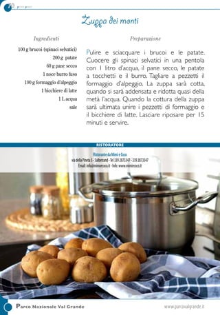 70 primi piatti
Parco Nazionale Val Grande	www.parcovalgrande.it
Ingredienti
100 g brucoi (spinaci selvatici)
200 g patate
60 g pane secco
1 noce burro fuso
100 g formaggio d’alpeggio
1 bicchiere di latte
1 L acqua
sale
Preparazione
Pulire e sciacquare i brucoi e le patate.
Cuocere gli spinaci selvatici in una pentola
con 1 litro d’acqua, il pane secco, le patate
a tocchetti e il burro. Tagliare a pezzetti il
formaggio d’alpeggio. La zuppa sarà cotta,
quando si sarà addensata e ridotta quasi della
metà l’acqua. Quando la cottura della zuppa
sarà ultimata unire i pezzetti di formaggio e
il bicchiere di latte. Lasciare riposare per 15
minuti e servire.
Zuppa dei monti
RistorantedaMimìeCoco
viadellaPineta5-Salbetrand-Tel3392873347-3392873347
Email:info@mimoecoco.it-Info:www.mimiecoco.it
Ristoratore
 