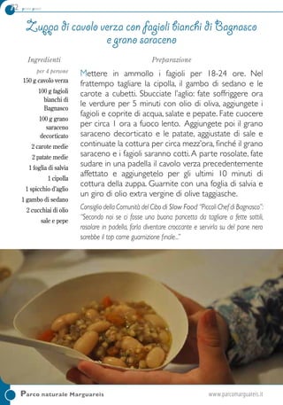 72 primi piatti
Parco naturale Marguareis	 www.parcomarguareis.it
Ingredienti
per 4 persone
150 g cavolo verza
100 g fagioli
bianchi di
Bagnasco
100 g grano
saraceno
decorticato
2 carote medie
2 patate medie
1 foglia di salvia
1 cipolla
1 spicchio d’aglio
1 gambo di sedano
2 cucchiai di olio
sale e pepe
Preparazione
Mettere in ammollo i fagioli per 18-24 ore. Nel
frattempo tagliare la cipolla, il gambo di sedano e le
carote a cubetti. Sbucciate l’aglio: fate soffriggere ora
le verdure per 5 minuti con olio di oliva, aggiungete i
fagioli e coprite di acqua, salate e pepate. Fate cuocere
per circa 1 ora a fuoco lento. Aggiungete poi il grano
saraceno decorticato e le patate, aggiustate di sale e
continuate la cottura per circa mezz’ora, finché il grano
saraceno e i fagioli saranno cotti.A parte rosolate, fate
sudare in una padella il cavolo verza precedentemente
affettato e aggiungetelo per gli ultimi 10 minuti di
cottura della zuppa. Guarnite con una foglia di salvia e
un giro di olio extra vergine di olive taggiasche.
Consiglio della Comunità del Cibo di Slow Food “Piccoli Chef di Bagnasco”:
“Secondo noi se ci fosse una buona pancetta da tagliare a fette sottili,
rosolare in padella, farla diventare croccante e servirla su del pane nero
sarebbe il top come guarnizione finale...”
Zuppa di cavolo verza con fagioli bianchi di Bagnasco
e grano saraceno
 
