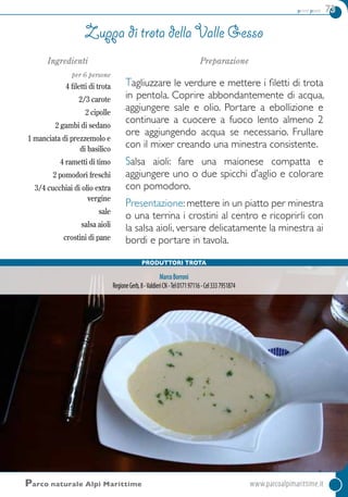primi piatti 73
Ingredienti
per 6 persone
4 filetti di trota
2/3 carote
2 cipolle
2 gambi di sedano
1 manciata di prezzemolo e
di basilico
4 rametti di timo
2 pomodori freschi
3/4 cucchiai di olio extra
vergine
sale
salsa aioli
crostini di pane
Preparazione
Tagliuzzare le verdure e mettere i filetti di trota
in pentola. Coprire abbondantemente di acqua,
aggiungere sale e olio. Portare a ebollizione e
continuare a cuocere a fuoco lento almeno 2
ore aggiungendo acqua se necessario. Frullare
con il mixer creando una minestra consistente.
Salsa aioli: fare una maionese compatta e
aggiungere uno o due spicchi d’aglio e colorare
con pomodoro.
Presentazione: mettere in un piatto per minestra
o una terrina i crostini al centro e ricoprirli con
la salsa aioli, versare delicatamente la minestra ai
bordi e portare in tavola.
Zuppa di trota della Valle Gesso
Parco naturale Alpi Marittime 	www.parcoalpimarittime.it
Produttori trota
MarcoBorroni
RegioneGerb,8-ValdieriCN-Tel017197116-Cel3337951874
 