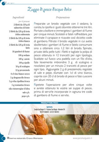 74 primi piatti
Riserva naturale Crava Morozzo	 www.parcomarguareis.it
Ingredienti
per 6 persone
2 filetti da 120 g di
salmerino di fonte
2 filetti da 120 g di trota
iridea salmonata
2 filetti da 120 g di trota
iridea bianca
2 filetti da 120 g di trota
fario
18 gamberi di fiume
100 g sedano
100 g carote
100 g cipolle
18 g di scalogno
12 g prezzemolo
6 cl vino bianco secco
5 g dragoncello fresco
5 g erba cipollina fresca
5 g rosmarino fresco
olio extravergine d’oliva
sale q.b.
pepe q.b.
Preparazione
Preparate un brodo vegetale con il sedano, la
carota,la cipolla e i gusti:dovrete ottenerne tre litri.
Portate a bollore e immergetevi i gamberi di fiume
per cinque minuti. Scolateli e fateli raffreddare, poi
eliminate il carapace e ricavate così diciotto code
di gambero. Filtrate il brodo vegetale in cui avete
sbollentato i gamberi di fiume e fatelo consumare
sino a ottenere circa 1,2 litri di brodo. Spinate,
private della pelle tutti i filetti e tagliate la polpa di
pesce ottenuta in 12 trancetti per ogni tipologia.
Scaldate sul fuoco una padella con un filo d’olio,
fate lievemente imbiondire 3 g di scalogno e
rosolatevi per un minuto 2 trancetti di pesce per
ogni tipo. Aggiungete 2 g di prezzemolo, regolate
di sale e pepe, sfumate con 1cl di vino bianco,
coprite con 20 cl di brodo di pesce e fate cuocere
per alcuni minuti.
Ripetete l’operazione per altre cinque volte
e avrete ottenuto le vostre sei zuppe di pesce,
prima di servirle incorporate in ognuna tre code
di gambero di fiume e servite.
Zuppa di pesce d’acqua dolce
Produttori pesci
Agritrutta
StradaSanBiagio13-FrazioneSanBiagio-MondovìCN
Tel0174686835-Cel3351863923
 