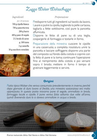 primi piatti 75
Ingredienti
per 10 persone
700 g cipolla bianca
700 g pancetta tesa
200 g burro
400 g pane di segala
2 L brodo di carne
g. 500 toma
5 g cannella
30 g zucchero semolato
Preparazione
Predisporre tutti gli ingredienti sul tavolo da lavoro.
Lavare e pulire la cipolla,togliendo la pelle cartacea,
tagliarla a fette sottilissime, così pure la pancetta
affumicata.
Disporre le fette di pane su di una teglia,
cospargerle di formaggio e tostarle in forno.
Preparazione della minestra: cuocere le cipolle
in una casseruola; a completa rosolatura unire la
pancetta e lasciare soffriggere; disporre una parte
del composto sul fondo della ciotola e coprire con
la fetta di pane e la toma; continuare l’operazione
fino al riempimento della ciotola e poi versare
sopra il brodo; mettere in forno il tempo di
gratinare leggermente e servire.
Zuppa Walser Walisschuppa
Parco naturale Alta Val Sesia e Alta Val Strona	 www.areeprotettevallesesia.it
Origini
Piatto tipicoWalser che veniva consumato prevalentemente in inverno,perché
dopo giornate di duro lavoro al freddo, una minestra sostanziosa era molto
apprezzata. In questo piatto troviamo pane di segale, ammollato in brodo,
formaggio locale e cipolle. Il pane veniva fatto soltanto due volte all’anno,
quindi divenendo duro lo si doveva ammollare in acqua o brodo.
 