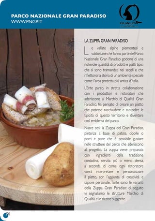 76
Parco Nazionale Gran Paradiso
www.pngp.it
LA ZUPPA GRAN PARADISO
L e vallate alpine piemontesi e
valdostane che fanno parte del Parco
Nazionale Gran Paradiso godono di una
notevole quantità di prodotti e piatti tipici
che si sono tramandati nei secoli e che
riflettono la storia di un ambiente speciale
come l’area protetta più antica d’Italia.
L’Ente parco, in stretta collaborazione
con i produttori e ristoratori che
aderiscono al Marchio di Qualità Gran
Paradiso, ha pensato di creare un piatto
che potesse racchiudere e custodire le
tipicità di questo territorio e diventare
così emblema del parco.
Nasce così la Zuppa del Gran Paradiso,
pietanza a base di patate, cipolle o
porri  e  pane  che è  possibile gustare
nelle strutture del parco che aderiscono
al progetto. La zuppa viene preparata
con ingredienti della tradizione
contadina, servita più o meno densa,
a seconda di come ogni ristoratore
vorrà interpretare e personalizzare
il piatto, con l’aggiunta di creatività e
sapore personale. Tante sono le varianti
della Zuppa Gran Paradiso: di seguito
vi segnaliamo le strutture Marchio di
Qualità e le ricette suggerite.
 