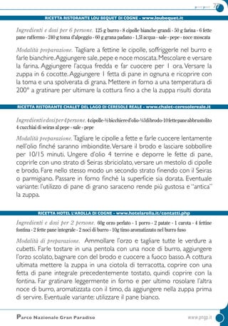 primi piatti 77
Parco Nazionale Gran Paradiso	www.pngp.it
Ricetta Ristorante Lou Bequet di Cogne - www.loubequet.it
Ingredienti e dosi per 6 persone. 125 g burro - 8 cipolle bianche grandi - 50 g farina - 6 fette
pane raffermo - 240 g toma d’alpeggio - 60 g grana padano - 1,5l acqua - sale - pepe - noce moscata
Modalità preparazione. Tagliare a fettine le cipolle, soffriggerle nel burro e
farle bianchire.Aggiungere sale,pepe e noce moscata.Mescolare e versare
la farina. Aggiungere l’acqua fredda e far cuocere per 1 ora. Versare la
zuppa in 6 cocotte.Aggiungere 1 fetta di pane in ognuna e ricoprire con
la toma e una spolverata di grana. Mettere in forno a una temperatura di
200° a gratinare per ultimare la cottura fino a che la zuppa risulti dorata
Ricetta Ristorante Chalet del Lago di Ceresole Reale - www.chalet-ceresolereale.it
Ingredientiedosiper4persone.4cipolle-½bicchiered’olio-¼ldibrodo-10fettepaneabbrustolito
4 cucchiai di seiras al pepe - sale - pepe
Modalità preparazione.Tagliare le cipolle a fette e farle cuocere lentamente
nell’olio finché saranno imbiondite.Versare il brodo e lasciare sobbollire
per 10/15 minuti. Ungere d’olio 4 terrine e deporre le fette di pane,
coprirle con uno strato di seiras sbriciolato, versare un mestolo di cipolle
e brodo. Fare nello stesso modo un secondo strato finendo con il seiras
o parmigiano. Passare in forno finchè la superficie sia dorata. Eventuale
variante: l’utilizzo di pane di grano saraceno rende più gustosa e “antica”
la zuppa.
Ricetta Hotel L’Arolla di Cogne - www.hotelarolla.it/contatti.php
Ingredienti e dosi per 2 persone. 60g orzo perlato - 1 porro - 2 patate - 1 carota - 4 fettine
fontina - 2 fette pane integrale - 2 noci di burro - 10g timo aromatizzato nel burro fuso
Modalità di preparazione. Ammollare l’orzo e tagliare tutte le verdure a
cubetti. Farle tostare in una pentola con una noce di burro, aggiungere
l’orzo scolato, bagnare con del brodo e cuocere a fuoco basso.A cottura
ultimata mettere la zuppa in una ciotola di terracotta, coprire con una
fetta di pane integrale precedentemente tostato, quindi coprire con la
fontina. Far gratinare leggermente in forno e per ultimo rosolare l’altra
noce di burro, aromatizzata con il timo, da aggiungere nella zuppa prima
di servire. Eventuale variante: utilizzare il pane bianco.
 
