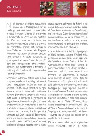 6
antipasti
Gigi Padovani
N el bagnetto di sedano rosso, nelle
miacce con il Maccagno, nel flan di
cardo gobbo è concentrato un valore che
in tutto il mondo si tenta di preservare:
la biodiversità. Le Aree naturali protette
del Piemonte non sono soltanto un
patrimonio inestimabile di fauna e di flora,
ma consentono ancora tanti “assaggi di
natura” che senza la tutela della Regione
Piemonte rischiavano di andare perduti.
Ecco perché si è voluto raccogliere in
questa pubblicazione un “menu dei parchi”:
ogni zona salvaguardata offre prodotti-
bandiera che caratterizzano il territorio e
piatti in grado di indurre allo stupore anche
i palati più insensibili.
Secondo le indicazioni dettate dalla cucina
borghese moderna, il catalogo di questi
sapori ineguagliabili incomincia con gli
antipasti. Costituiscono l’apertura di ogni
menu e anche il vanto della tradizione
culinaria piemontese. Vengono alla mente
piatti come la compusta, o giardiniera, la
lingua al verde,il tonno di coniglio o la carne
cruda servita in vari modi, tagliata al coltello
o affettata a carpaccio albese: quest’ultima
presente, non a caso, tra le specialità
segnalate dal Gran Bosco di Salbertrand,
anche se si può trovare in tutto il Piemonte.
In realtà quella dell’”antipasto” è una
tradizione piuttosto recente: non a caso,
questa sezione del Menu dei Parchi è più
esigua delle altre. GiovanniVialardi, il cuoco
di Casa Savoia assunto da re Carlo Alberto,
nel suo trattato Cucina borghese semplice ed
economica (1864) descrisse ancora con un
termine francese quelle «cosette appetitose
che si mangiano nel principiar del pranzo»,
indicandoli come Hors d’Oeuvres.
«L’arte della cucina è indizio di progresso
e felicità sociale», scriveva il Vialardi nella
prefazione di quel libro: ancor oggi uno
chef mediatico come Davide Scabin del
Combal.Zero di Rivoli (To) - autore di
piatti “molecolari” e dal design creativo -,
considera quel ricettario come il suo
breviario di gastronomia. E dunque
nello sformato di cardo gobbo dalla Val
Sarmassa si può cogliere tutto il savoir
faire del contadino monferrino, che interra
l’ortaggio per fargli superare indenne il
freddo dell’inverno. Anche il sedano rosso
è un piccolo concentrato di storia culinaria.
Fu infatti introdotto in Italia dalla francese
duchessa Anna Maria d’Orleans, dopo
essere andata in sposa aVersailles, nel 1684,
diVittorio Amedeo II: la crema del Parco di
Stupinigi – appunto, un castello dei Savoia
– diventa così un ideale trait-d’union con le
casate dei re di Francia.
Di natali meno nobili ma assai popolare
anche nell’Europa dell’Est è invece
 