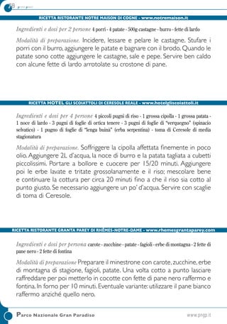 78 primi piatti78 primi piatti
Ricetta Ristorante Notre Maison di Cogne - www.notremaison.it
Ingredienti e dosi per 2 persone 4 porri - 4 patate - 500g castagne - burro - fette di lardo
Modalità di preparazione. Incidere, lessare e pelare le castagne. Stufare i
porri con il burro, aggiungere le patate e bagnare con il brodo. Quando le
patate sono cotte aggiungere le castagne, sale e pepe. Servire ben caldo
con alcune fette di lardo arrotolate su crostone di pane.
Ricetta Hotel Gli Scoiattoli di Ceresole Reale - www.hotelgliscoiattoli.it
Ingredienti e dosi per 4 persone 4 piccoli pugni di riso - 1 grossa cipolla - 1 grossa patata -
1 noce di lardo - 3 pugni di foglie di ortica tenere - 3 pugni di foglie di “verquegno” (spinacio
selvatico) - 1 pugno di foglie di “lenga buinà” (erba serpentina) - toma di Ceresole di media
stagionatura
Modalità di preparazione. Soffriggere la cipolla affettata finemente in poco
olio.Aggiungere 2L d’acqua, la noce di burro e la patata tagliata a cubetti
piccolissimi. Portare a bollore e cuocere per 15/20 minuti. Aggiungere
poi le erbe lavate e tritate grossolanamente e il riso; mescolare bene
e continuare la cottura per circa 20 minuti fino a che il riso sia cotto al
punto giusto. Se necessario aggiungere un po’ d’acqua. Servire con scaglie
di toma di Ceresole.
Ricetta Ristorante Granta Parey di Rhêmes-Notre-Dame - www.rhemesgrantaparey.com
Ingredienti e dosi per persona carote - zucchine - patate - fagioli - erbe di montagna - 2 fette di
pane nero - 2 fette di fontina
Modalità di preparazione Preparare il minestrone con carote,zucchine,erbe
di montagna di stagione, fagioli, patate. Una volta cotto a punto lasciare
raffreddare per poi metterlo in cocotte con fette di pane nero raffermo e
fontina. In forno per 10 minuti. Eventuale variante: utilizzare il pane bianco
raffermo anziché quello nero.
	Parco Nazionale Gran Paradiso	www.pngp.it
 