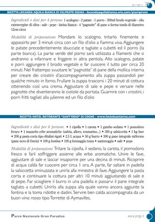 primi piatti 79
Ricetta Hotel ristorante “Sant’Orso” di Cogne - www.hotelsantorso.com
Parco Nazionale Gran Paradiso	www.pngp.it
Ricetta Locanda Aquila Bianca di Valprato Soana - locandaaquilabianca.wix.com/piamprato
Ingredienti e dosi per 4 persone 1 scalogno - 2 patate - 1 porro - 300ml brodo vegetale - olio
extravergine di oliva - sale - pepe - farina bianca - 4 “pagnotte” di pane a forma tonda di diametro
12cm circa
Modalità di preparazione Mondare lo scalogno, tritarlo finemente e
appassirlo per 3 minuti circa con un filo d’olio a fiamma viva.Aggiungere
le patate precedentemente sbucciate e tagliate a cubetti ed il porro (la
parte bianca). La parte verde del porro sarà utilizzata a filamenti che si
andranno a infarinare e friggere in altra pentola. Allo scalogno, patate
e porri aggiungere il brodo vegetale e far cuocere il tutto per circa 20
minuti. Nel frattempo svuotare le “pagnotte” di pane della mollica interna
per creare dei crostini d’accompagnamento alla zuppa passandoli per
qualche minuto in forno. Frullare la zuppa trascorsi i 20 minuti di cottura
ottenendo così una crema. Aggiustare di sale e pepe e versare nelle
pagnotte che diventeranno le ciotole da portata. Guarnire con i crostini, i
porri fritti tagliati alla julienne ed un filo d’olio
Ingredienti e dosi per 6 persone. • 1 cipolla • 1 carota • 1 gambo sedano • 1 pomodoro
fresco • 1 mazzetto erbe aromatiche (salvia, alloro, rosmarino...) • 300 g salsiccetta • 1 kg fave
• 200 g pasta corta tipo ditalini rigati • 2,5 L acqua • 50 g burro • 300 g pane integrale raffermo
(pane nero di Ozein) • 100 g fontina • 100 g formaggio toma • santoreggia • sale • pepe
Modalità di preparazione Tritare la cipolla, il sedano, la carota, il pomodoro
fresco e farli soffriggere assieme alle erbe aromatiche. Unire le fave,
aggiustare di sale e lasciar insaporire per una decina di minuti. Ricoprire
di acqua calda far cuocere per circa 1 ora. A parte, far saltare in padella
la salsiccetta sminuzzata e unirla alla minestra di fave.Aggiungere la pasta
corta e continuare la cottura per altri 10 minuti aggiustando di sale e
di pepe. Far sciogliere il burro in una padella e passarvi il pane integrale
tagliato a cubetti. Unirlo alla zuppa alla quale vanno ancora aggiunte la
fontina e la toma ridotte e dadini. Servire ben calda accompagnata da un
buon vino rosso tipoTorrette di Aymavilles.
 