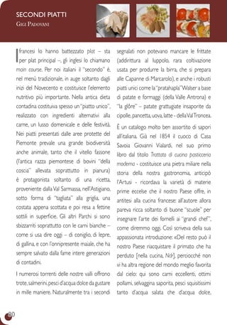 80
SecondI PIATTI
Gigi Padovani
Ifrancesi lo hanno battezzato plat – sta
per plat principal –, gli inglesi lo chiamano
main course. Per noi italiani il “secondo” è,
nel menù tradizionale, in auge soltanto dagli
inizi del Novecento e costituisce l’elemento
nutritivo più importante. Nella antica dieta
contadina costituiva spesso un“piatto unico”,
realizzato con ingredienti alternativi alla
carne, un lusso domenicale e delle festività.
Nei piatti presentati dalle aree protette del
Piemonte prevale una grande biodiversità
anche animale, tanto che il vitello fassone
(l’antica razza piemontese di bovini “della
coscia” allevata soprattutto in pianura)
è protagonista soltanto di una ricetta,
proveniente dallaVal Sarmassa, nell’Astigiano,
sotto forma di “tagliata” alla griglia, una
costata appena scottata e poi resa a fettine
sottili in superficie. Gli altri Parchi si sono
sbizzarriti soprattutto con le carni bianche –
come si usa dire oggi – di coniglio, di lepre,
di gallina, e con l’onnipresente maiale, che ha
sempre salvato dalla fame intere generazioni
di contadini.
I numerosi torrenti delle nostre valli offrono
trote,salmerini,pesci d’acqua dolce da gustare
in mille maniere. Naturalmente tra i secondi
segnalati non potevano mancare le frittate
(addirittura al luppolo, rara coltivazione
usata per produrre la birra, che si prepara
alle Capanne di Marcarolo), e anche i robusti
piatti unici come la“pratahapla”Walser a base
di patate e formaggi (della Valle Antrona) e
“la glôre” – patate grattugiate insaporite da
cipolle,pancetta,uova,latte - dellaValTroncea.
è un catalogo molto ben assortito di sapori
all’italiana. Già nel 1854 il cuoco di Casa
Savoia Giovanni Vialardi, nel suo primo
libro dal titolo Trattato di cucina pasticceria
moderna - costituisce una pietra miliare nella
storia della nostra gastronomia, anticipò
l’Artusi - ricordava la varietà di materie
prime eccelse che il nostro Paese offre, in
antitesi alla cucina francese: all’autore allora
pareva ricca soltanto di buone “scuole” per
insegnare l’arte dei fornelli ai “grandi chef”,
come diremmo oggi. Così scriveva della sua
appassionata introduzione: «Del resto può il
nostro Paese riacquistare il primato che ha
perduto [nella cucina, Ndr], perciocché non
vi ha altra regione del mondo meglio favorita
dal cielo: qui sono carni eccellenti, ottimi
pollami, selvaggina saporita, pesci squisitissimi
tanto d’acqua salata che d’acqua dolce,
 
