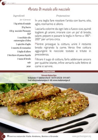 82 secondi piatti
Riserva naturale Valle Andona, Botto e Grande	www.parchiastigiani.org
Ingredienti
per 4 persone
1 kg arista di maiale
20 g burro
150 g nocciole Piemonte
IGP
1 cucchiaio olio
extravergine d’oliva
1 spicchio d’aglio
1 rametto di rosmarino
1 foglia di alloro
1 bicchiere di panna liquida
1 tazza di brodo
sale
pepe
Preparazione
In una teglia fare rosolare l’arista con burro, olio,
aglio, rosmarino e alloro.
Lasciarla colorire da ogni lato a fuoco vivo, quindi
togliere gli aromi, irrorare con un po’ di brodo,
salare, pepare e passare la teglia in forno a 180°-
200° per un’ora circa.
Mentre prosegue la cottura, unire il restante
brodo rigirando la carne. Verso fine cottura
aggiungere le nocciole tostate e tritate in
precedenza.
Filtrare il sugo di cottura, farlo addensare ancora
per qualche istante, infine versarlo sulle fettine di
carne e servire.
Arista di maiale alle nocciole
RistoranteMadamaVigna
ViaNazionale,41 Baldichierid’AstiAT-Tel01416592338-014164471
Email:info@madamavigna.it-Info:www.madamavigna.it
Ristoratore
 