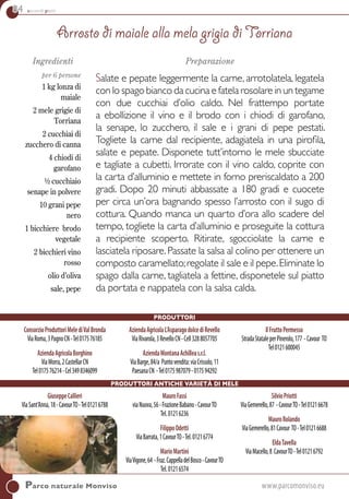 84 secondi piatti
GiuseppeCallieri
ViaSant’Anna,18-CavourTO-Tel01216788
MauroFassi
viaNuova,56-FrazioneBabano-CavourTO
Tel.01216236
FilippoOdetti
ViaBarrata,1CavourTO-Tel.01216774
MarioMartini
ViaVigone,64 -Fraz.CappelladelBosco-CavourTO
Tel.01216574
SilvioPriotti
ViaGemerello,87 -CavourTO-Tel01216678
MauroRolando
ViaGemerello,81Cavour TO-Tel01216688
EldaTavella
ViaMacello,8 CavourTO-Tel01216792
Parco naturale Monviso	www.parcomonviso.eu
Ingredienti
per 6 persone
1 kg lonza di
maiale
2 mele grigie di
Torriana
2 cucchiai di
zucchero di canna
4 chiodi di
garofano
½ cucchiaio
senape in polvere
10 grani pepe
nero
1 bicchiere brodo
vegetale
2 bicchieri vino
rosso
olio d’oliva
sale, pepe
Preparazione
Salate e pepate leggermente la carne, arrotolatela, legatela
con lo spago bianco da cucina e fatela rosolare in un tegame
con due cucchiai d’olio caldo. Nel frattempo portate
a ebollizione il vino e il brodo con i chiodi di garofano,
la senape, lo zucchero, il sale e i grani di pepe pestati.
Togliete la carne dal recipiente, adagiatela in una pirofila,
salate e pepate. Disponete tutt’intorno le mele sbucciate
e tagliate a cubetti. Irrorate con il vino caldo, coprite con
la carta d’alluminio e mettete in forno preriscaldato a 200
gradi. Dopo 20 minuti abbassate a 180 gradi e cuocete
per circa un’ora bagnando spesso l’arrosto con il sugo di
cottura. Quando manca un quarto d’ora allo scadere del
tempo, togliete la carta d’alluminio e proseguite la cottura
a recipiente scoperto. Ritirate, sgocciolate la carne e
lasciatela riposare.Passate la salsa al colino per ottenere un
composto caramellato;regolate il sale e il pepe.Eliminate lo
spago dalla carne, tagliatela a fettine, disponetele sul piatto
da portata e nappatela con la salsa calda.
Arrosto di maiale alla mela grigia di Torriana
ConsorzioProduttoriMelediValBronda
ViaRoma,3PagnoCN-Tel017576185
AziendaAgricolaBorghino
ViaMorra,2CastellarCN
Tel017576214-Cel3498346099
AziendaAgricolaL’AsparagodolcediRevello
ViaRivarola,3RevelloCN-Cell3288057705
AziendaMontanaAchilleas.r.l.
ViaBarge,84/a Puntovendita:viaCrissolo,11
PaesanaCN -Tel0175987079-017594292
IlFruttoPermesso
StradaStataleperPinerolo,177 -Cavour To
Tel0121600045
Produttori
Produttori antiche varietà di mele
 