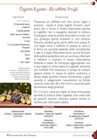 secondi piatti 85
AgriturismoL’Itialette
ViaAssietta,1 -FrazioneGrandPuy-PragelatoTO
Cel3389361243
BalcetStefano
ViaNazionale,51 -FrazioneLaRuà-PragelatoTO
Cel3495291235
CellerinoPaolo
PiazzadelMunicipio,4
FrazioneLaRuà-PragelatoTO
Cel3473132480
FerrierMassimo
VialeIVnovembre,16
Fraz.SoucheresHautes-PragelatoTO
Cel3476772595
VarettiDavide
ViaOulx,15-FrazioneGrandPuy-PragelatoTO
Cel3664574801
Ingredienti
per 5/6 persone
2,5 kg patate (poco
acquose)
1 cipolla grande
3 fette spesse di lardo o
pancetta
2 uova
1 o 2 cucchiai di farina per
l’impasto
olio d’oliva
burro
aglio
sale e pepe
Preparazione
Preparare un soffritto con: olio, burro, (aglio a
piacere) cipolla e lardo tagliati finissimi; usare
poco olio e burro è molto importante perché
le cagliette non si squaglino durante la cottura.
Grattugiare tutte le patate sbucciate e crude con
una grattugia, quindi strizzarle in uno straccio.
Devono perdere gran parte della loro acqua. In
una teglia unire: il soffritto, le patate, le uova e
la farina (la quantità dipende dalla consistenza),
il sale e il pepe. Mescolare bene, quindi formare
delle palline aiutandosi con un cucchiaio,infarinare
e mettere a cuocere in acqua abbondante,
bollente e salata. Se nell’acqua aggiungerete una
o due foglie di verza intere, le cagliette verranno
più morbide. Per indovinare il tempo di cottura:
appena messe in acqua, le palline andranno a
fondo, dopo qualche minuto torneranno a galla:
quando si adageranno nuovamente sul fondo
saranno cotte (da 30 a 40 minuti a seconda della
dimensione degli gnocchi).
Per il brodo: usare più foglie di verza sminuzzate
durante la cottura delle cagliette. Una volta tolti
gli gnocchi potrete utilizzare questo brodo di
verdura per della pasta adatta.
Cagliette di patate - Lâ calhètta ‘d trufa
Parco naturale Val Troncea	www.parchialpicozie.it
Ricetta tratta da:
C. Ferrier, ...così facevano festa -
la cucina tradizionale raccontata
da Secondina Lantelme, donna
di Borgata Sestriere, Alzani
Editore, Pinerolo 2005.
Produttori
 