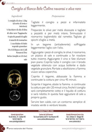 86 secondi piatti
Ingredienti
1 coniglio di circa 1.2kg
(al netto di testa e
interiora)
½ bicchiere di olio d’oliva
40 olive nere Taggiasche
6 spicchi grandi di aglio
4 rametti di rosmarino
1 cucchiaino di dado
vegetale granulare
30 cl di Bianco dei Colli
Novaresi Doc
farina (meglio se di riso)
sale
Preparazione
Tagliate il coniglio a pezzi e infarinatelo
leggermente.
Preparate le olive: per metà disossate e tagliate
a pezzetti e per metà intere. Sminuzzate il
rosmarino togliendolo dal rametto. Tagliate gli
spicchi d’aglio a metà.
In un tegame (antiaderente) soffriggete
leggermente l’aglio con l’olio.
Aggiungete i pezzi di coniglio,le olive,il rosmarino,
un pizzico di sale e continuate a far rosolare
tutto insieme. Aggiungete il vino e fate sfumare
pian piano. Coprite tutto il coniglio con il brodo
vegetale ottenuto con acqua bollente e dado
vegetale granulare. Portate a ebollizione a fiamma
vivace senza coperchio.
Coprite il tegame, abbassate la fiamma e
continuate la cottura per circa 45 minuti.
Scoprite il tegame, alzate la fiamma e continuate
la cottura per altri 20 minuti circa,finché il coniglio
sarà completamente cotto e il liquido di cottura
si sarà ridotto. In questa fase aggiustare di sale a
proprio gusto.
Servire ben caldo, con un contorno semplice di
insalata verde o verdure lessate.
Parco naturale del Ticino	www.parcoticinolagomaggiore.it
Coniglio al bianco delle Colline novaresi e olive nere
AziendaAgricolaBrem
ViadeAmicis,16-GalliateNO
Tel0321866756
www.aziendagricolabrem.it
Cantinedeicollinovaresi
ViaCesareBattisti,68/70-FaraNovareseNO
www.cantinecollinenovaresi.it
AziendaVitivinicolaEnricoCrola
ViaS.Stefano53-OleggioNO
Tel3478017054-03211696716
www.cantinecrola.it
Produttori vini
 