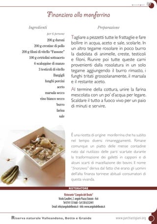 secondi piatti 87
Ingredienti
per 6 persone
200 g duroni
200 g crestine di pollo
200 g filoni di vitello “Fassone”
100 g cetriolini sottoaceto
6 scaloppine di manzo
3 testicoli di vitello
Bargigli
funghi porcini
aceto
marsala secco
vino bianco secco
burro
farina
sale
Preparazione
Tagliare a pezzetti tutte le frattaglie e fare
bollire in acqua, aceto e sale, scolarle. In
un altro tegame rosolare in poco burro
la dadolata di animelle, creste, testicoli
e filoni. Riunire poi tutte queste carni
provenienti dalla rosolatura in un solo
tegame aggiungendo il burro rimasto, i
funghi tritati grossolanamente, il marsala
e il restante aceto.
Al termine della cottura, unire la farina
mescolata con un po’ d’acqua per legare.
Scaldare il tutto a fuoco vivo per un paio
di minuti e servire.
È una ricetta di origine monferrina che ha subìto
nel tempo diversi rimaneggiamenti. Rimane
comunque un piatto delle mense contadine
nato dal riutilizzo delle parti scartate durante
la trasformazione dei galletti in capponi e di
alcuni scarti di macellazione dei bovini. Il nome
“finanziera” deriva dal fatto che erano gli uomini
dell’alta finanza torinese abituali consumatori di
questa vivanda.
Finanziera alla monferrina
Riserva naturale Valleandona, Botto e Grande	www.parchiastigiani.org
ristoratore
Ristorante“L’angolodelBeato”
VicoloCavalleri,2 angoloPiazzaStatuto-Asti
Tel0141531668-Cel3386332441
Email:info@angolodelbeato.it-Info:www.angolodelbeato.it
 