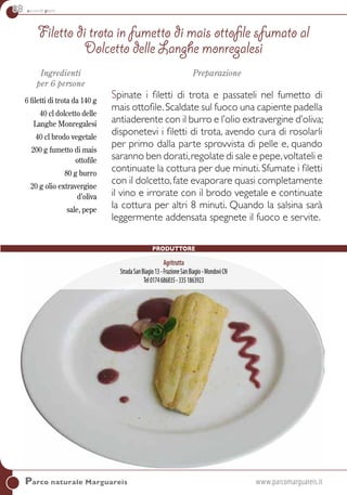 88 secondi piatti
Parco naturale Marguareis	www.parcomarguareis.it
Ingredienti
per 6 persone
6 filetti di trota da 140 g
40 cl dolcetto delle
Langhe Monregalesi
40 cl brodo vegetale
200 g fumetto di mais
ottofile
80 g burro
20 g olio extravergine
d’oliva
sale, pepe
Preparazione
Spinate i filetti di trota e passateli nel fumetto di
mais ottofile.Scaldate sul fuoco una capiente padella
antiaderente con il burro e l’olio extravergine d’oliva;
disponetevi i filetti di trota, avendo cura di rosolarli
per primo dalla parte sprovvista di pelle e, quando
saranno ben dorati,regolate di sale e pepe,voltateli e
continuate la cottura per due minuti. Sfumate i filetti
con il dolcetto,fate evaporare quasi completamente
il vino e irrorate con il brodo vegetale e continuate
la cottura per altri 8 minuti. Quando la salsina sarà
leggermente addensata spegnete il fuoco e servite.
Filetto di trota in fumetto di mais ottofile sfumato al
dolcetto delle Langhe monregalesi
PRODUTTORE
Agritrutta
StradaSanBiagio13-FrazioneSanBiagio-MondovìCN
Tel0174686835-3351863923
 