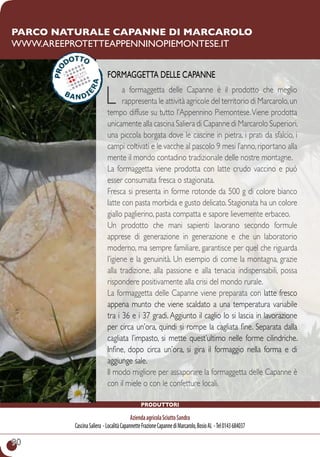 90
produttori
AziendaagricolaSciuttoSandra
CascinaSaliera -LocalitàCapannetteFrazioneCapannediMarcarolo,BosioAL -Tel0143684037
Parco naturale Capanne di Marcarolo
www.areeprotetteappenninopiemontese.it
Formaggetta delle Capanne
L a formaggetta delle Capanne è il prodotto che meglio
rappresenta le attività agricole del territorio di Marcarolo,un
tempo diffuse su tutto l’Appennino Piemontese.Viene prodotta
unicamente alla cascina Saliera di Capanne di Marcarolo Superiori,
una piccola borgata dove le cascine in pietra, i prati da sfalcio, i
campi coltivati e le vacche al pascolo 9 mesi l’anno,riportano alla
mente il mondo contadino tradizionale delle nostre montagne.
La formaggetta viene prodotta con latte crudo vaccino e può
esser consumata fresca o stagionata.
Fresca si presenta in forme rotonde da 500 g di colore bianco
latte con pasta morbida e gusto delicato. Stagionata ha un colore
giallo paglierino, pasta compatta e sapore lievemente erbaceo.
Un prodotto che mani sapienti lavorano secondo formule
apprese di generazione in generazione e che un laboratorio
moderno, ma sempre familiare, garantisce per quel che riguarda
l’igiene e la genuinità. Un esempio di come la montagna, grazie
alla tradizione, alla passione e alla tenacia indispensabili, possa
rispondere positivamente alla crisi del mondo rurale.
La formaggetta delle Capanne viene preparata con latte fresco
appena munto che viene scaldato a una temperatura variabile
tra i 36 e i 37 gradi. Aggiunto il caglio lo si lascia in lavorazione
per circa un’ora, quindi si rompe la cagliata fine. Separata dalla
cagliata l’impasto, si mette quest’ultimo nelle forme cilindriche.
Infine, dopo circa un’ora, si gira il formaggio nella forma e di
aggiunge sale.
Il modo migliore per assaporare la formaggetta delle Capanne è
con il miele o con le confetture locali.
 