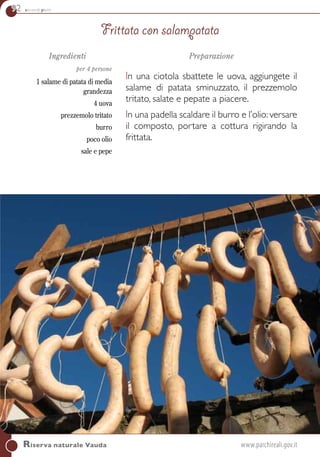 92 secondi piatti
Riserva naturale Vauda	www.parchireali.gov.it
Ingredienti
per 4 persone
1 salame di patata di media
grandezza
4 uova
prezzemolo tritato
burro
poco olio
sale e pepe
Preparazione
In una ciotola sbattete le uova, aggiungete il
salame di patata sminuzzato, il prezzemolo
tritato, salate e pepate a piacere.
In una padella scaldare il burro e l’olio: versare
il composto, portare a cottura rigirando la
frittata.
Frittata con salampatata
 