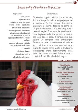 secondi piatti 93
SalumeriaMarchisio
PiazzaC.Battisti,2–Mondovì(CN)
Tel0171442592
Consorzioperlatutelaevalorizzazione
delcappone
ViaBongioanni,4-Morozzo(CN)
Tel0171772001
S.S.AllevamentiSanQuirico
viaPeironen.1-Roccade’Baldi(CN)
Referentedeiproduttori
delPresidioCapponeDiMorozzo
GiovannaMellano-Tel.3490712309
CascinaBiasin
(ProsciuttocottodiMondovìDe.Co.)
ViaRifreddo,30
Frazione S.GiovannideiGovoni-Mondovì(CN)
Tel3336688774
Produttori carni
Parco naturale Monviso	www.parcomonviso.eu
Ingredienti
per 6 persone
1 gallina bianca
1 cipolla, 3 carote, 2 coste di
sedano, 1 porro, 1 rapa bianca
1 bicchiere di vino bianco
2 chiodi di garofano, 2 bacche di
ginepro, pepe misto in grani
(per un gusto più aromatico
aggiungere finocchietto e anice
stellato)
maionese (già pronta o fatta in
casa, in versione più liquida)
2 ravanelli
valeriana a piacere
2 fette di pane rustico
olio di oliva, sale e pepe
Preparazione
Fate bollire la gallina a lungo con le verdure,
il vino e le spezie, nel frattempo preparate
la maionese. A fine cottura disossare e
sfilacciare la gallina, disporre la carne su
un piatto da portata. A parte preparare i
ravanelli tagliati finemente, la valeriana e il
pane tagliato a cubetti e passato in padella
con olio, sale e pepe. Il condimento può
essere un semplice olio extravergine
fruttato, oppure un’emulsione di olio e
succo di limone, o ancora una maionese
piuttosto liquida come vuole la tradizione.
Interessante anche l’abbinamento della
gallina lessa con una salsa fluida a base di
nocciolaTonda Gentile delle Langhe.
Insalata di gallina bianca di Saluzzo
 