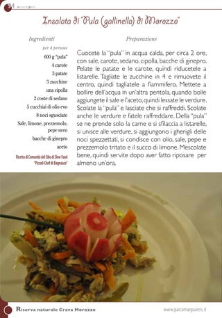 94 secondi piatti
Ingredienti
per 4 persone
600 g “pula”
4 carote
3 patate
3 zucchine
una cipolla
2 coste di sedano
5 cucchiai di olio evo
8 noci sgusciate
Sale, limone, prezzemolo,
pepe nero
bacche di ginepro
aceto
RicettadiComunitàdelCibodiSlowFood
“PiccoliChefdiBagnasco”
Preparazione
Cuocete la “pula” in acqua calda, per circa 2 ore,
con sale, carote, sedano, cipolla, bacche di ginepro.
Pelate le patate e le carote, quindi riducetele a
listarelle. Tagliate le zucchine in 4 e rimuovete il
centro, quindi tagliatele a fiammifero. Mettete a
bollire dell’acqua in un’altra pentola, quando bolle
aggiungete il sale e l’aceto,quindi lessate le verdure.
Scolate la “pula” e lasciate che si raffreddi. Scolate
anche le verdure e fatele raffreddare. Della “pula”
se ne prende solo la carne e si sfilaccia a listarelle,
si unisce alle verdure, si aggiungono i gherigli delle
noci spezzettati, si condisce con olio, sale, pepe e
prezzemolo tritato e il succo di limone. Mescolate
bene, quindi servite dopo aver fatto riposare per
almeno un’ora.
Insalata di “Pula (gallinella) di Morozzo”
Riserva naturale Crava Morozzo 	 www.parcomarguareis.it
 
