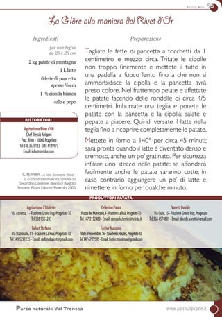 secondi piatti 95
Ristoratori
AgriturismoRivetd’OR
ChefAlessioArrigoni
Fraz.Rivet-10060Pragelato
Tel3483635123-3484149973
Email:info@rivetdor.com
Parco naturale Val Troncea	www.parchialpicozie.it
Ingredienti
per una teglia
da 25 x 25 cm
2 kg patate di montagna
1 L latte
6 fette di pancetta
spesse ½ cm
1 ½ cipolla bianca
sale e pepe
C. FERRIER. ...e così facevano festa -
la cucina tradizionale raccontata da
Secondina Lantelme, donna di Borgata
Sestriere.Alzani Editore, Pinerolo 2005
Preparazione
Tagliate le fette di pancetta a tocchetti da 1
centimetro e mezzo circa. Tritate le cipolle
non troppo finemente e mettete il tutto in
una padella a fuoco lento fino a che non si
ammorbidisce la cipolla e la pancetta avrà
preso colore. Nel frattempo pelate e affettate
le patate facendo delle rondelle di circa 4/5
centimetri. Imburrate una teglia e ponete le
patate con la pancetta e la cipolla: salate e
pepate a piacere. Quindi versate il latte nella
teglia fino a ricoprire completamente le patate.
Mettete in forno a 140° per circa 45 minuti;
sarà pronta quando il latte è diventato denso e
cremoso, anche un po’ gratinato. Per sicurezza
infilare uno stecco nelle patate: se affonderà
facilmente anche le patate saranno cotte; in
caso contrario aggiungere un po’ di latte e
rimettere in forno per qualche minuto.
La Glôre alla maniera del Rivet d’Or
AgriturismoL’Itialette
ViaAssietta,1-FrazioneGrandPuy,PragelatoTO
Tel3389361243
BalcetStefano
ViaNazionale,51-FrazioneLaRuà,PragelatoTO
Tel3495291235-Email:stefanobalcet@gmail.com
CellerinoPaolo
PiazzadelMunicipio,4-FrazioneLaRuà,PragelatoTO
Tel3473132480-Email:consuelo.ferrier@teletu.it
FerrierMassimo
VialeIVnovembre,16-SoucheresHautes,PragelatoTO
Tel3476772595-Email:ferrier.monimax@gmail.com
VarettiDavide
ViaOulx,15-FrazioneGrandPuy,Pragelato
Tel3664574801-Email:davide.varetti@gmail.com
Produttori Patata
 