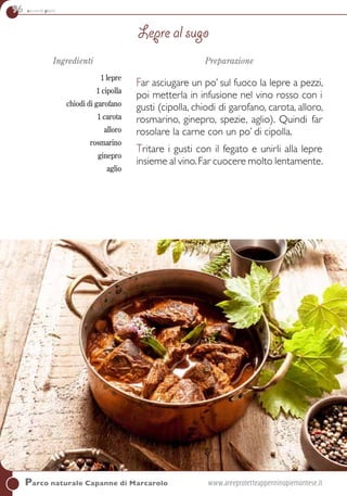 96 secondi piatti
Ingredienti
1 lepre
1 cipolla
chiodi di garofano
1 carota
alloro
rosmarino
ginepro
aglio
Preparazione
Far asciugare un po’ sul fuoco la lepre a pezzi,
poi metterla in infusione nel vino rosso con i
gusti (cipolla, chiodi di garofano, carota, alloro,
rosmarino, ginepro, spezie, aglio). Quindi far
rosolare la carne con un po’ di cipolla.
Tritare i gusti con il fegato e unirli alla lepre
insieme al vino.Far cuocere molto lentamente.
Lepre al sugo
Parco naturale Capanne di Marcarolo	www.areeprotetteappenninopiemontese.it
 