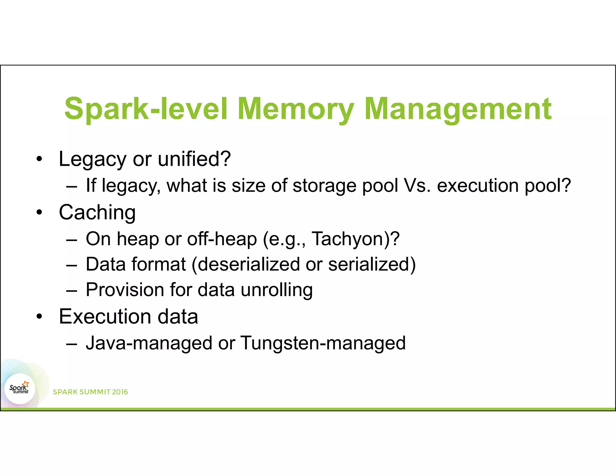 Spark-level Memory Management
• Legacy or unified?
– If legacy, what is size of storage pool Vs. execution pool?
• Caching
– On heap or off-heap (e.g., Tachyon)?
– Data format (deserialized or serialized)
– Provision for data unrolling
• Execution data
– Java-managed or Tungsten-managed
 