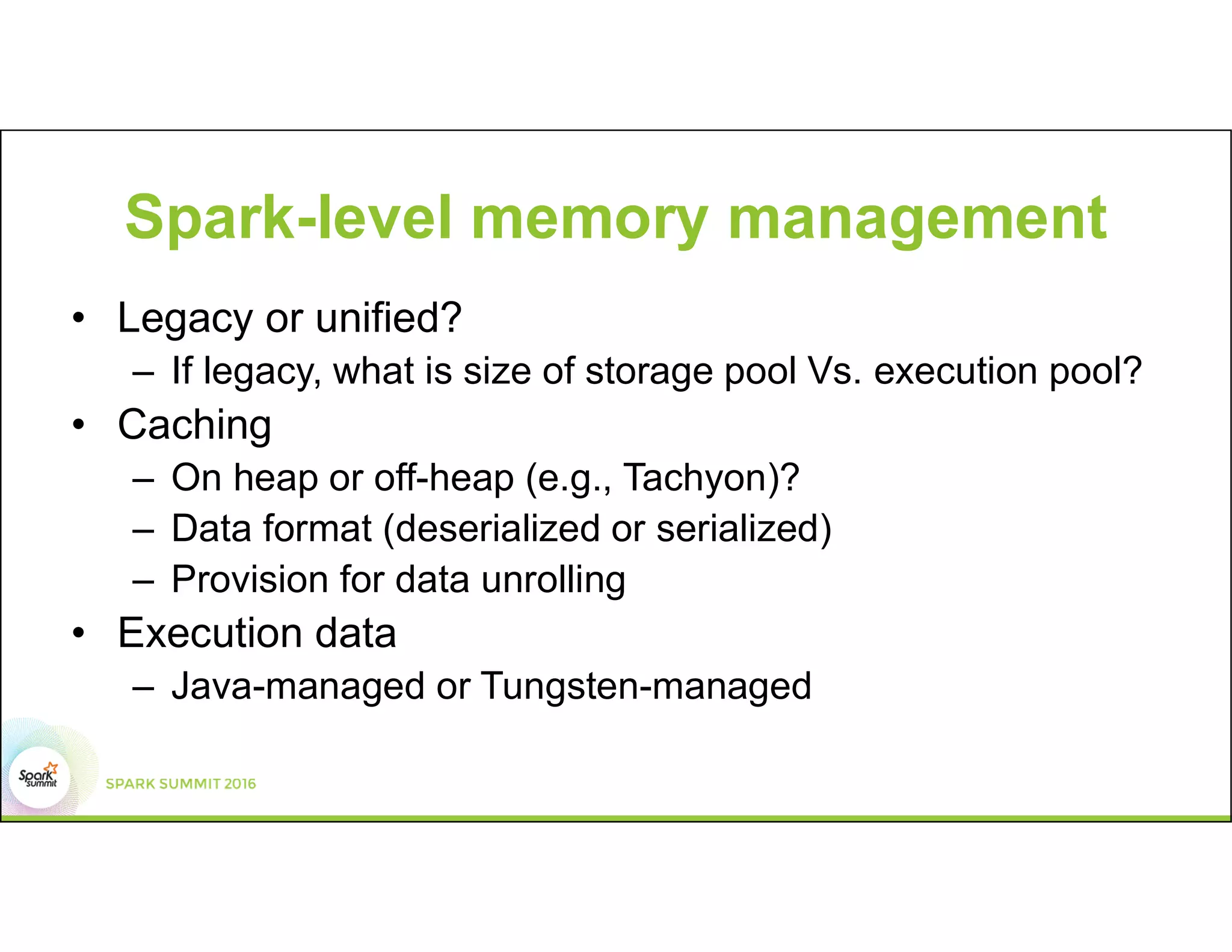 Spark-level memory management
• Legacy or unified?
– If legacy, what is size of storage pool Vs. execution pool?
• Caching
– On heap or off-heap (e.g., Tachyon)?
– Data format (deserialized or serialized)
– Provision for data unrolling
• Execution data
– Java-managed or Tungsten-managed
 