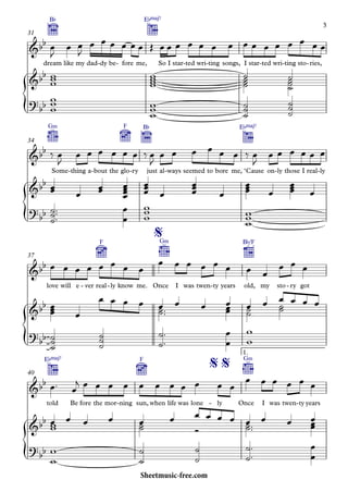 {
{
{
{
dream
B¨
like my dad dy- be fore- me,
E¨Œ„Š7
So I star ted- wri ting- songs, I star ted- wri ting- sto ries,-
31
G‹
Some thing- a bout- the glo
F
ry-
B¨
just al ways- seemed to bore me,
E¨Œ„Š7
‘Cause on ly- those I real ly-
34
love will e ver- real
F
ly- know me. Once
G‹
I was twen ty- years old,
B¨/F
my sto ry- got
37
told
E¨Œ„Š7
Be fore the mor ning- sun,
F
when life was lone ly- Once
G‹
I was twen ty- years
1.
40
&bb
&bb
?bb
&bb
&bb
?
bb
&bb
%
&bb
?
bb
&bb
% %
&bb
?bb
œ
J
œ œ
J
œ œ œ œ œ œ Œ œ œ œ œ œ œ œ œ œ œ œ œ œ œ œ
www
wwww
˙˙˙˙
˙˙˙˙
ww
w
www
˙˙˙
˙˙˙
‰ œ
J
œ œ œ œ œ œ ‰ œ
J
œ œ œ œ œ œ ‰ œ
J
œ œ œ œ œ œ
œœ
œ œœ
œœœœ œœœ
œ œœœ
œ
œœœ œ
œœœ œ
˙
˙˙
™™™ œ
œ
ww
w
w
ww
œ œ œ œ œ œ œ œ
œ œ œ œ œ œ œ œ
œ œ œ
œœœ œ
œ œ œ œ œ˙˙™™
œ œ œœœ œ˙˙
œ ˙˙
œ œ œ œ
˙
˙˙
˙˙˙
˙
˙
™
™ œ
œ
w
w
œ™ œ
j œ œ œ œ œ œ œ œ œ œ œ
œ œ œ œ œ œ
œww
œ œ œ œ˙˙
œ
Ó
œ œ œ œ œ˙˙™™
œ œ œœœ
w
w
˙
˙
˙
˙
˙
˙
™
™ œ
œ
3
Sheetmusic-free.com
 