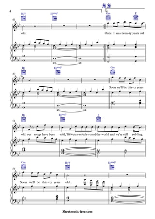 {
{
{
{
™™
™™
™™
old.
B¨/F E¨Œ„Š7
Once
G‹
I was twen ty- years
F
old
2.
43
B¨ E¨Œ„Š7
Soon
G‹
we'll be thir ty- years
47
old,
B¨
our songs have been sold,
E¨Œ„Š7
We'vetra veled- a round- the
F
world and we're still rol ling.-
51
Soon
G‹
we'll be thir ty- years old...
B¨/F E¨Œ„Š7
54
&bb ∑ ∑
% %
&bb
?bb
&bb ∑ ∑
&bb
?
bb
&bb
&bb
?
bb
&bb ∑
&bb
?bb
˙ Ó
œ œ œ œ œ œ œ
œ˙˙
œ ˙˙
œ œ œ œ œww
œ œ œ œww
œ œ
œ
œ˙˙™™
œ œ œœœ
w
w
w
w
w
w
˙
˙
™
™ œ
œ
œ Ó™
œ œ œ œ œ œ
œ˙˙
œ ˙˙
œ œ œ œ œww
œ œ œ œww
œ œ
œ
œ œ œ œ
w
w
w
w
w
w
˙˙˙™™™ œœœ
œ œ
j ‰ œ œ œ œ œ
œ œ œ œ œ œ œ œ œ œ œ™
œ œ œ œ œ œ œ œ œ œ œ œ œ œ œ œ
www wwww
˙˙˙˙
˙˙˙
œ œ œ œ œ œ ˙ Ó
œ œ œ œ œ œ
œ
œ
œ
œ
œ
œ
œ
œ œ˙˙
œ œ˙˙
œ
˙˙˙™™™ œœœ www
wwww
4
Sheetmusic-free.com
 