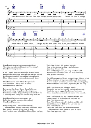 {
{
one,
F
Re mem- ber- life, and then your life
D‹7
be comes- a bet ter- one.
E¨
I made the man so hap py-
68
when
F
I wrote a let
G‹
ter once,
D(“4)
Ihope my chil dren- come and vi
D
sit,- once or twicea month.
71
&bb
&bb
?bb
&bb
%
&bb
?
bb
Once I was seven years old, my momma told me,
“Go make yourself some friends or you'll be lonely!”
Once I was seven years old...
It was a big big world, but we thought we were bigger,
Pushing each other to the limits, we were learning quicker,
By eleven smoking herb and drinking burning liquor,
Never rich, so we were out to make that steady ﬁgure.
Once I was eleven years old, my daddy told me,
“Go get yourself a wife or you'll be lonely!”
Once I was eleven years old...
I always had that dream like my daddy before me,
So I started writing songs, I started writing stories,
Something about the glory just always seemed to bore me,
‘Cause only those I really love will ever really know me.
Once I was 20 years old, my story got told
Before the morning sun, when life was lonely
Once I was 20 years old.
I only see my goals, I don't believe in failure,
‘Cause I know the smallest voices, they can make it major,
I got my boys with me, at least those in favor,
And if we don't meet before I leave, I hope I'll see you later.
Once I was 20 years old, my story got told,
I was writing about everything I saw before me.
Once I was 20 years old...
Soon we'll be 30 years old, our songs have been sold,
We've traveled around the world and we're still rolling.
Soon we'll be 30 years old...
I'm still learning about life, my woman brought children for me
So I can sing them all my songs and I can tell them stories.
Most of my boys are with me, some are still out seeking glory,
And some I had to leave behind, my brother, I'm still sorry.
Soon I'll be 60 years old, my daddy got 61,
Remember life, and then your life becomes a better one.
I made the man so happy when I wrote a letter once,
I hope my children come and visit, once or twice a month.
Soon I'll be 60 years old, will I think the world is cold
Or will I have a lot of children who can warm me?
Soon I'll be 60 years old...
Soon I'll be 60 years old, will I think the world is cold
Or will I have a lot of children who can warm me?
Soon I'll be 60 years old...
Once I was seven years old, my momma told me,
“Go make yourself some friends or you'll be lonely!”
Once I was seven years old...
œ™ œ œ™ œ œ™ œ œ™ œ œ™ œ œ™ œ œ™ œ œ ‰ œ
J
œ œ œb œ œ œ
œœœ
œ œœœ
œ œœœ
œ œœœ
œ œœœ
œ œœœ
œ
w
w
w
w
w
w
œ œ œ œ œb œ œ ‰
œ
J
œ œ œ œ œ œn œ œ œ œ œ œ œ
œœœ
œ
œœœ œ ˙˙˙ œœœ œœœ
œœœ
# œœœ
œœœ
œœœ
˙
˙
˙
˙
˙
˙
œ
œ
œ
œ
œ
œ
œ
œ
œ
œ
œ
œ
6
Sheetmusic-free.com
 