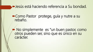 Jesús está haciendo referencia a Su bondad.
Como Pastor protege, guía y nutre a su
rebaño.
 No simplemente es “un buen pastor, como
otros pueden ser, sino que es único en su
carácter.
 