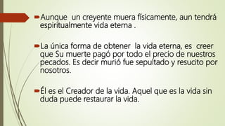 Aunque un creyente muera físicamente, aun tendrá
espiritualmente vida eterna .
La única forma de obtener la vida eterna, es creer
que Su muerte pagó por todo el precio de nuestros
pecados. Es decir murió fue sepultado y resucito por
nosotros.
Él es el Creador de la vida. Aquel que es la vida sin
duda puede restaurar la vida.
 
