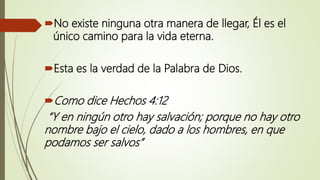 No existe ninguna otra manera de llegar, Él es el
único camino para la vida eterna.
Esta es la verdad de la Palabra de Dios.
Como dice Hechos 4:12
“Y en ningún otro hay salvación; porque no hay otro
nombre bajo el cielo, dado a los hombres, en que
podamos ser salvos”
 